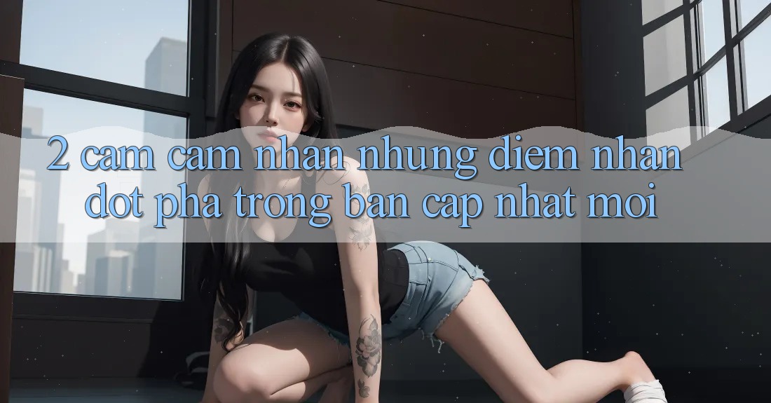 2. Cảm cảm nhận Những Điểm Nhấn Đột Phá Trong Bản Cập Nhật Mới