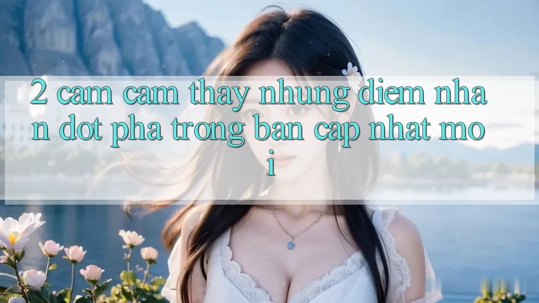 2. Cảm cảm thấy Những Điểm Nhấn Đột Phá Trong Bản Cập Nhật Mới