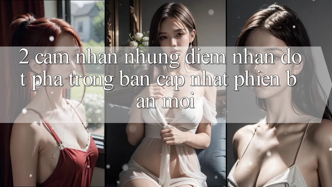 2. Cảm nhận Những Điểm Nhấn Đột Phá Trong Bản Cập Nhật Phiên bản mới