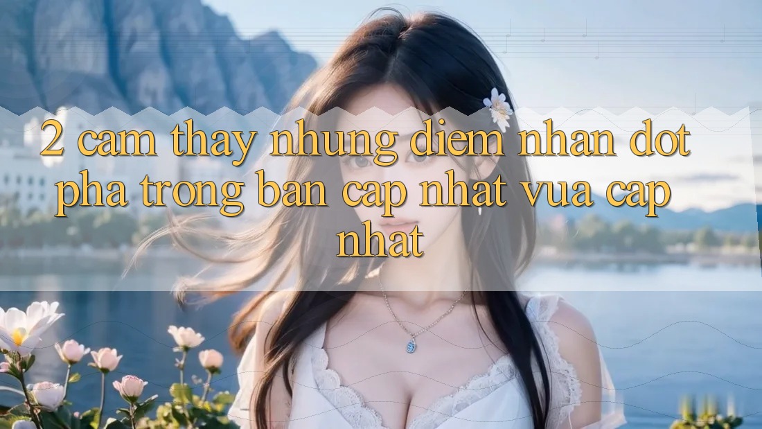 2. Cảm thấy Những Điểm Nhấn Đột Phá Trong Bản Cập Nhật Vừa cập nhật