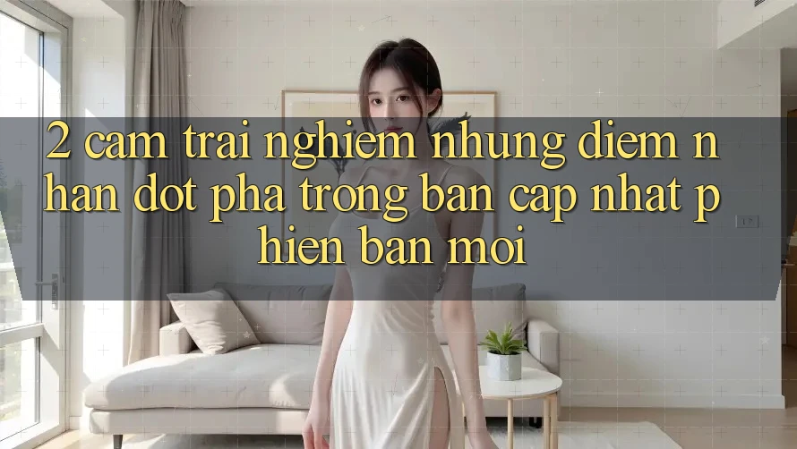 2. Cảm trải nghiệm Những Điểm Nhấn Đột Phá Trong Bản Cập Nhật Phiên bản mới