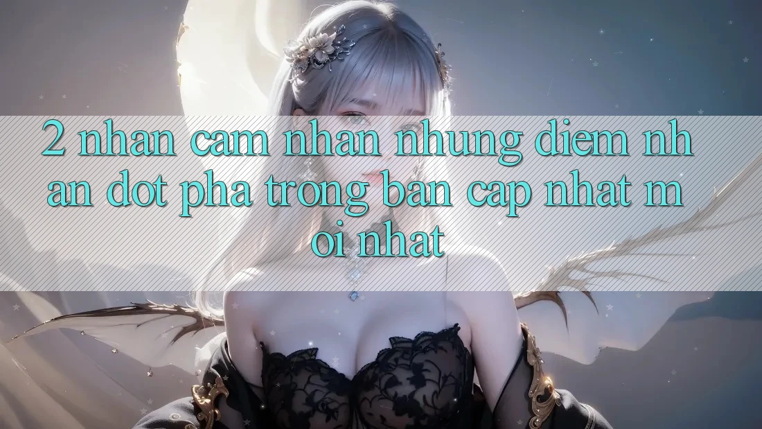 2. Nhận cảm nhận Những Điểm Nhấn Đột Phá Trong Bản Cập Nhật Mới nhất 2. Nhận cảm nhận Những Điểm Nhấn Đột Phá Trong Bản Cập Nhật Mới nhất