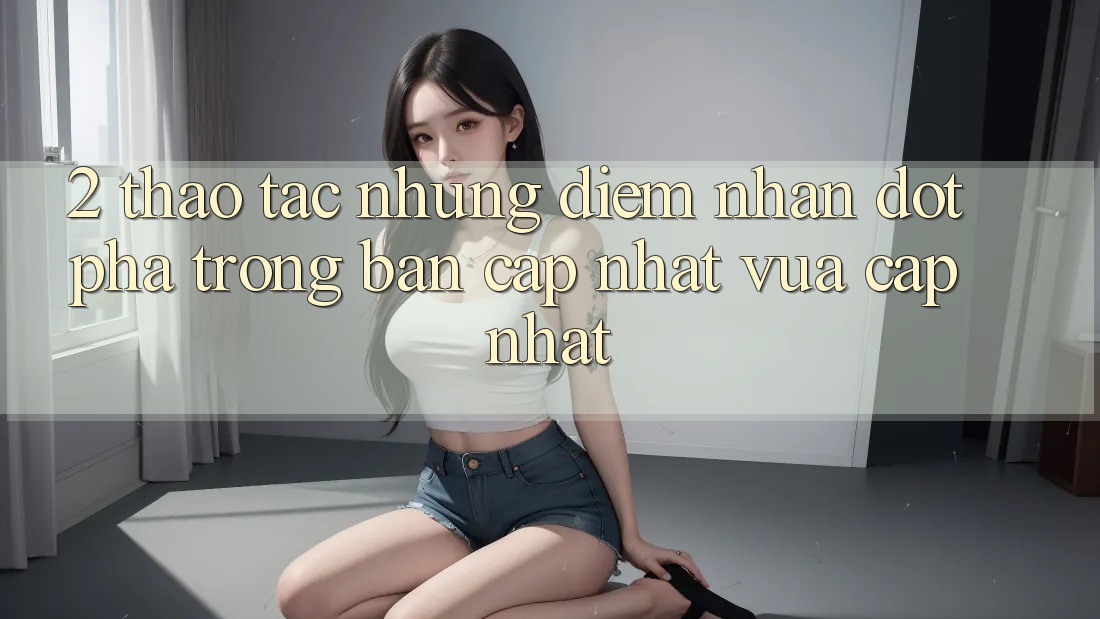 2. Thao tác Những Điểm Nhấn Đột Phá Trong Bản Cập Nhật Vừa cập nhật