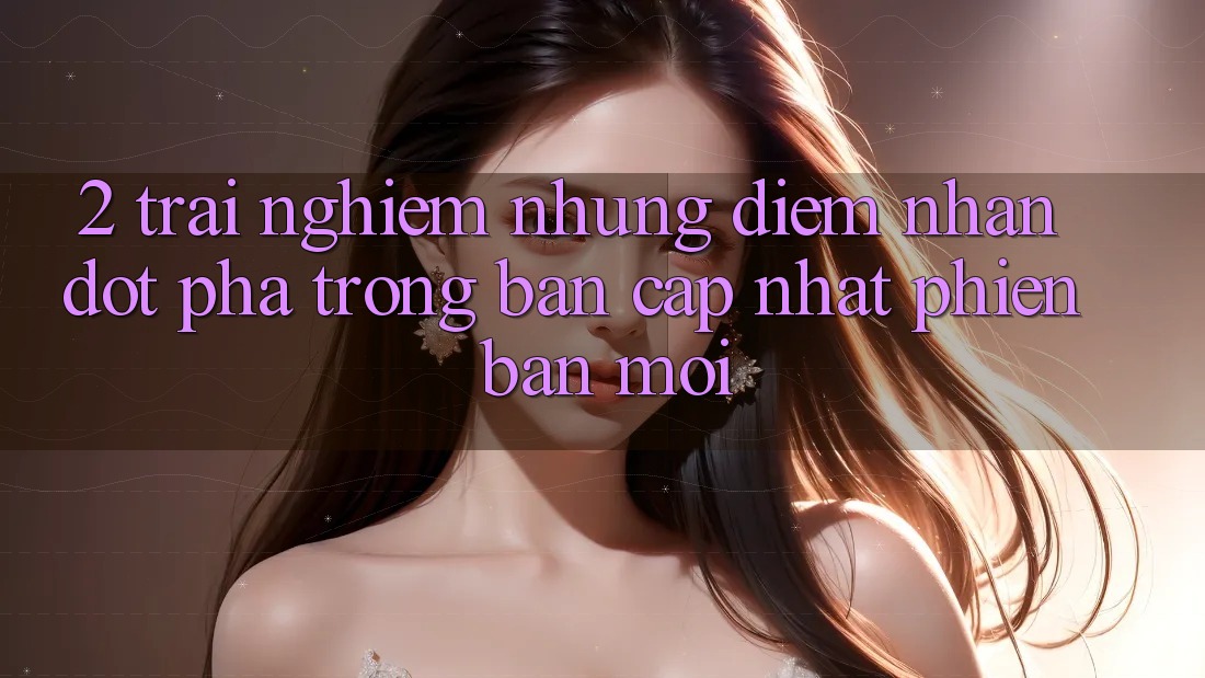2. Trải nghiệm Những Điểm Nhấn Đột Phá Trong Bản Cập Nhật Phiên bản mới