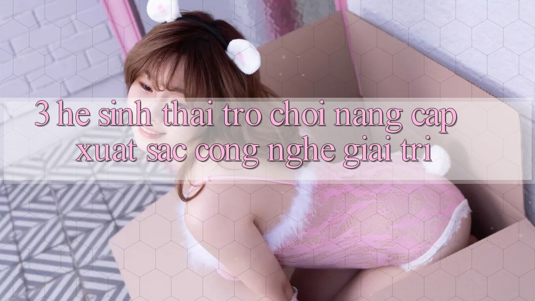 3. Hệ Sinh Thái Trò Chơi Nâng Cấp: Xuất sắc Công Nghệ Giải Trí