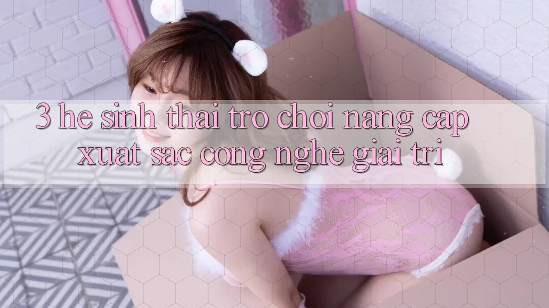 3. Hệ Sinh Thái Trò Chơi Nâng Cấp: Xuất sắc Công Nghệ Giải Trí