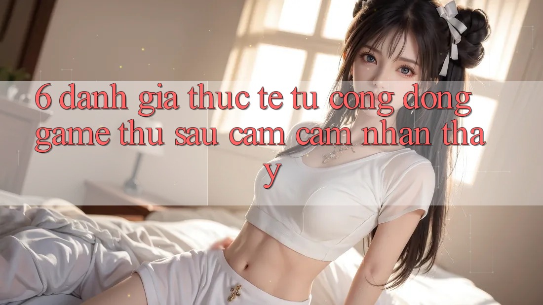 6. Đánh Giá Thực Tế Từ Cộng Đồng Game Thủ Sau Cảm cảm nhận thấy 6. Đánh Giá Thực Tế Từ Cộng Đồng Game Thủ Sau Cảm cảm nhận thấy