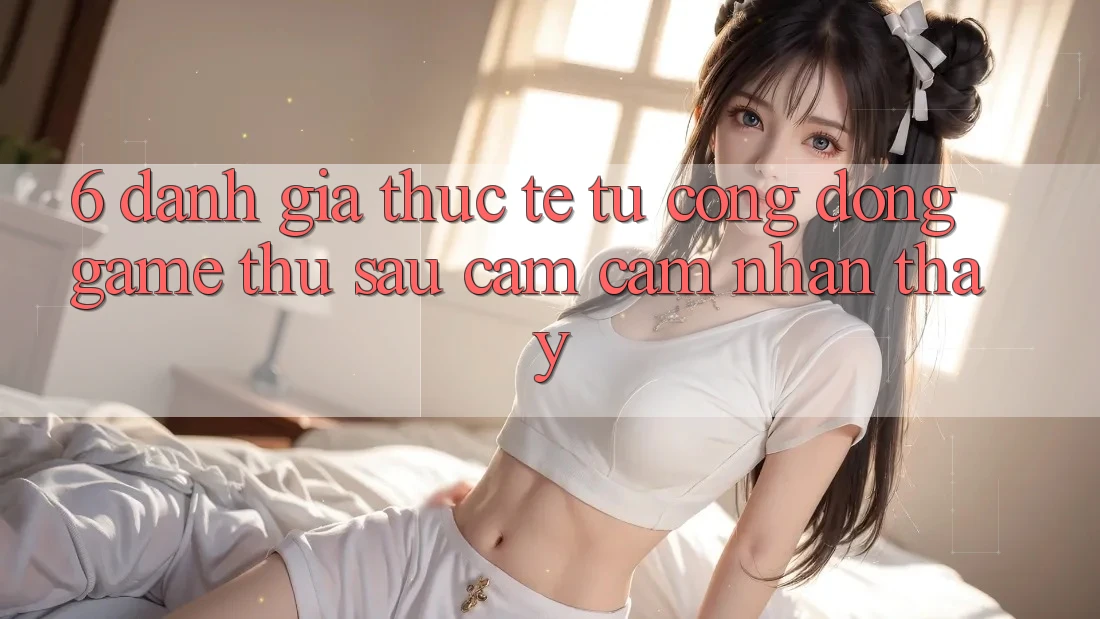 6. Đánh Giá Thực Tế Từ Cộng Đồng Game Thủ Sau Cảm cảm nhận thấy