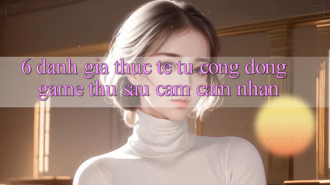 6. Đánh Giá Thực Tế Từ Cộng Đồng Game Thủ Sau Cảm cảm nhận