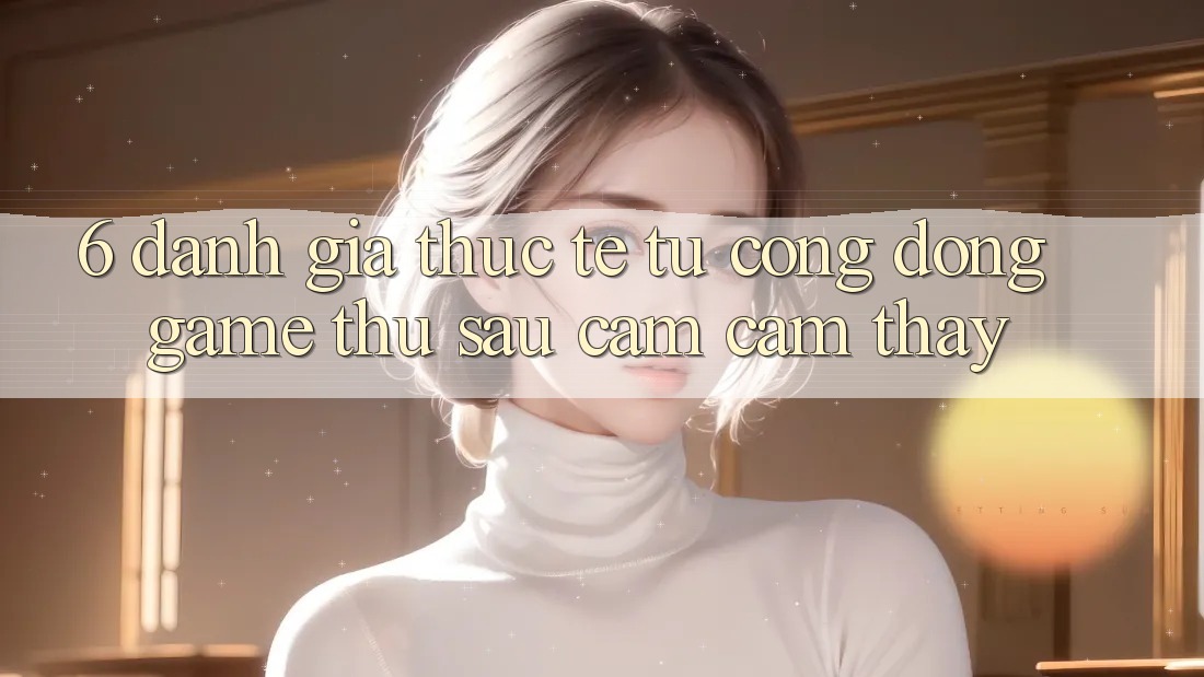 6. Đánh Giá Thực Tế Từ Cộng Đồng Game Thủ Sau Cảm cảm thấy