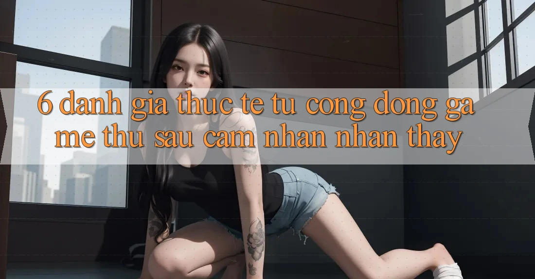 6. Đánh Giá Thực Tế Từ Cộng Đồng Game Thủ Sau Cảm nhận nhận thấy 6. Đánh Giá Thực Tế Từ Cộng Đồng Game Thủ Sau Cảm nhận nhận thấy
