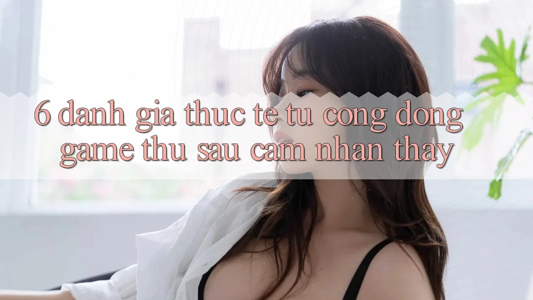 6. Đánh Giá Thực Tế Từ Cộng Đồng Game Thủ Sau Cảm nhận thấy
