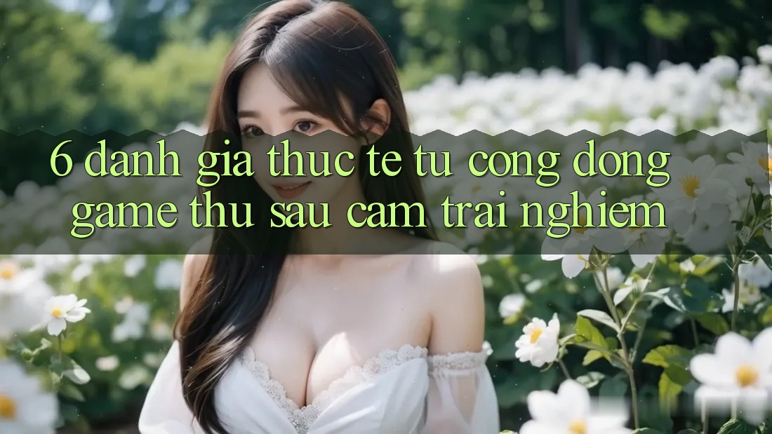 6. Đánh Giá Thực Tế Từ Cộng Đồng Game Thủ Sau Cảm trải nghiệm