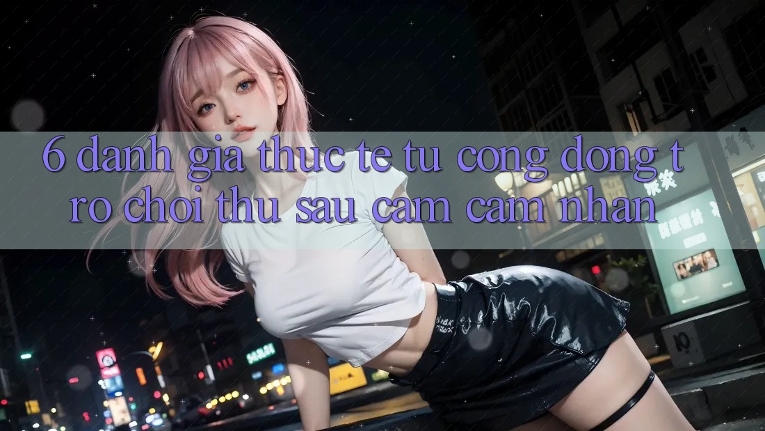 6. Đánh Giá Thực Tế Từ Cộng Đồng Trò chơi Thủ Sau Cảm cảm nhận
