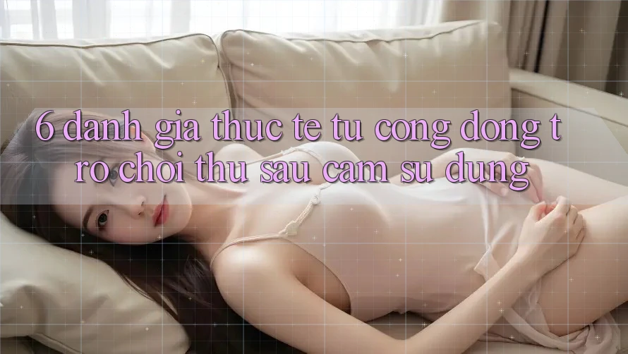 6. Đánh Giá Thực Tế Từ Cộng Đồng Trò chơi Thủ Sau Cảm sử dụng 6. Đánh Giá Thực Tế Từ Cộng Đồng Trò chơi Thủ Sau Cảm sử dụng