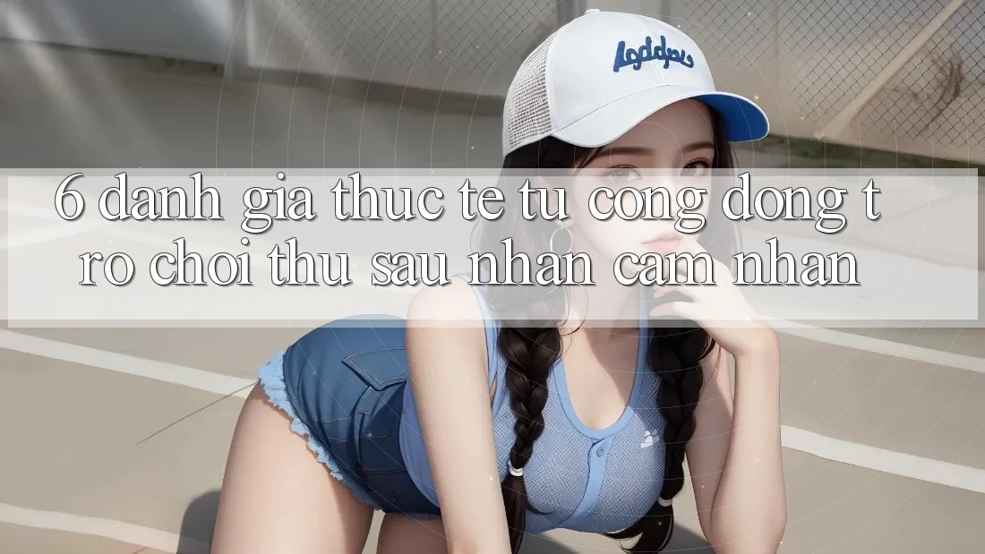 6. Đánh Giá Thực Tế Từ Cộng Đồng Trò chơi Thủ Sau Nhận cảm nhận