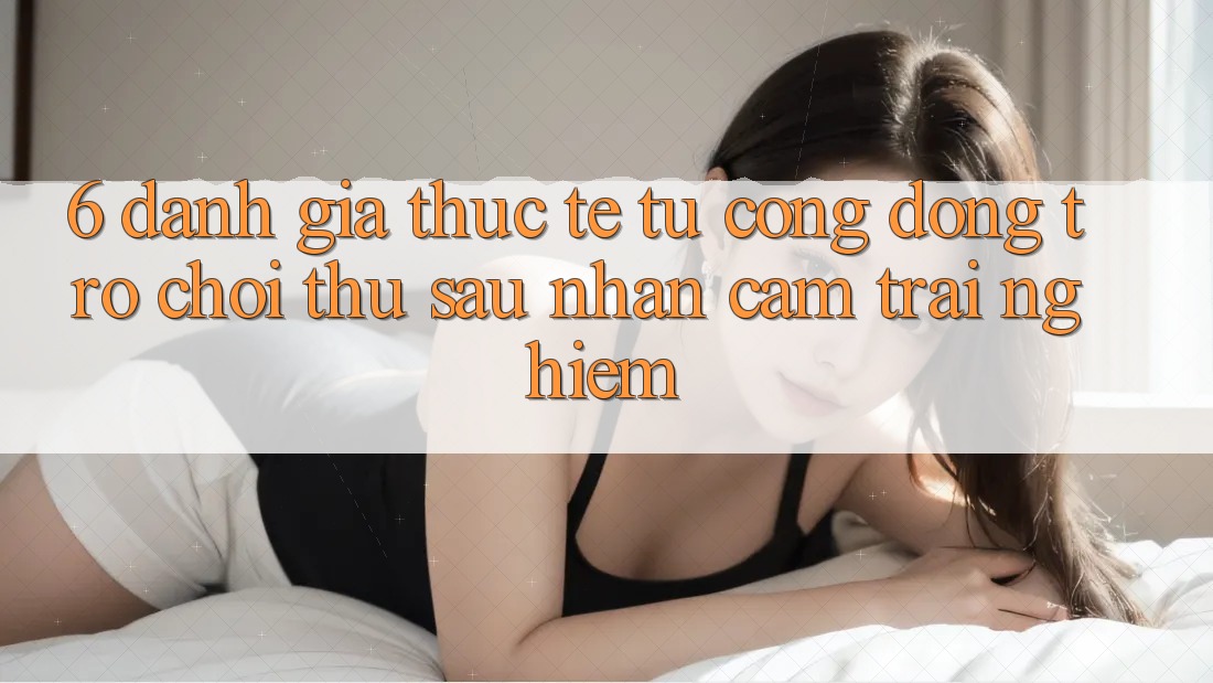 6. Đánh Giá Thực Tế Từ Cộng Đồng Trò chơi Thủ Sau Nhận cảm trải nghiệm