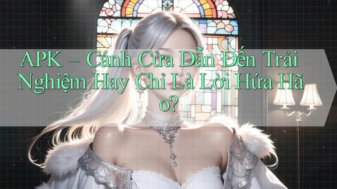 APK – Cánh Cửa Dẫn Đến Trải Nghiệm Hay Chỉ Là Lời Hứa Hão?