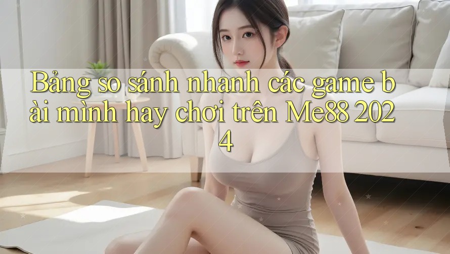 Bảng so sánh nhanh các game bài mình hay chơi trên Me88 2024