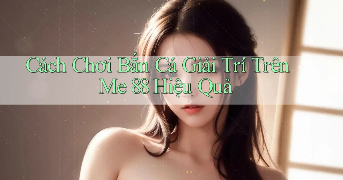 cách chơi bắn cá giải trí trên me 88 hiệu quả