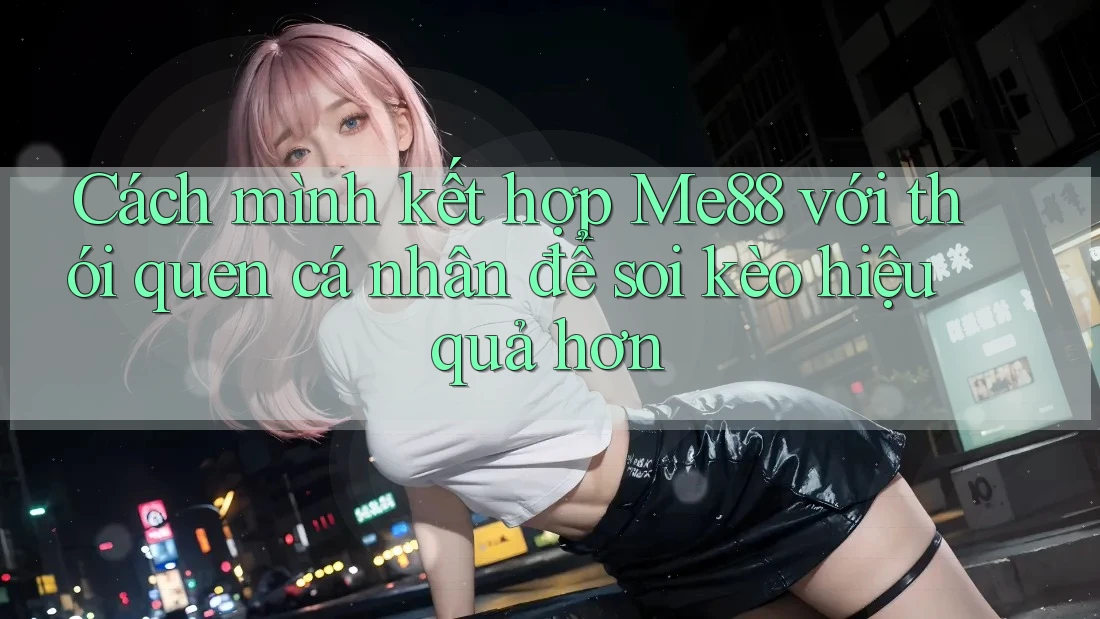 Cách mình kết hợp Me88 với thói quen cá nhân để soi kèo hiệu quả hơn