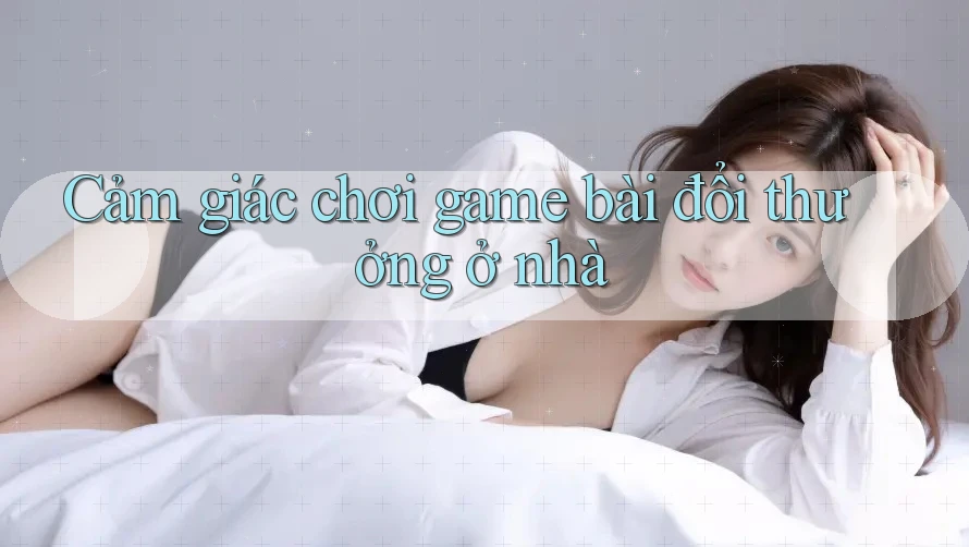 Cảm giác chơi game bài đổi thưởng ở nhà Cảm giác chơi game bài đổi thưởng ở nhà