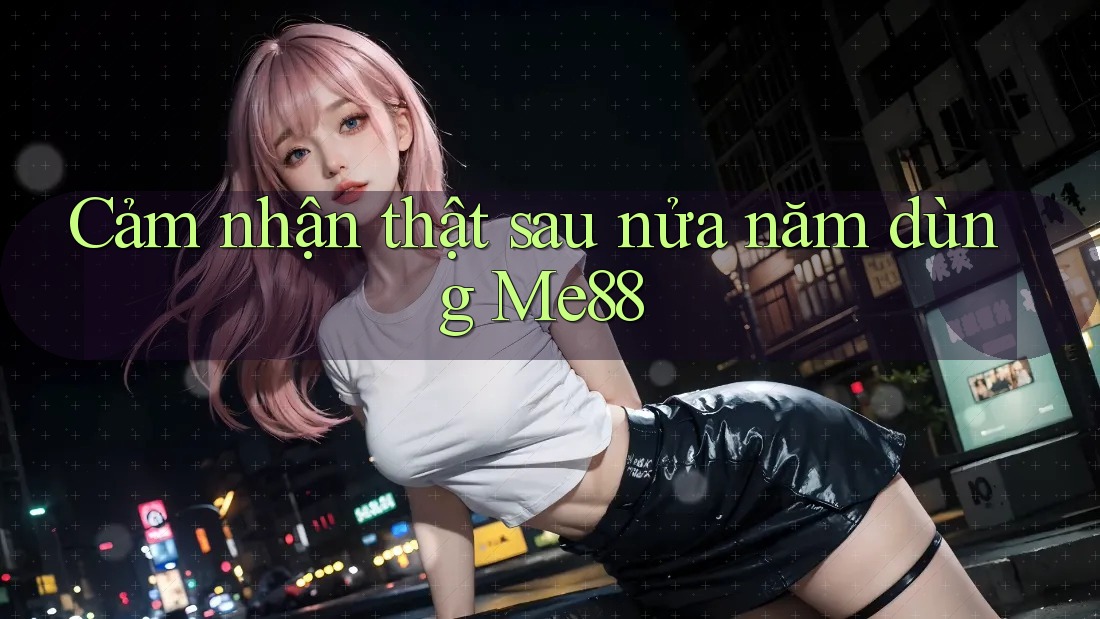 Cảm nhận thật sau nửa năm dùng Me88 Cảm nhận thật sau nửa năm dùng Me88