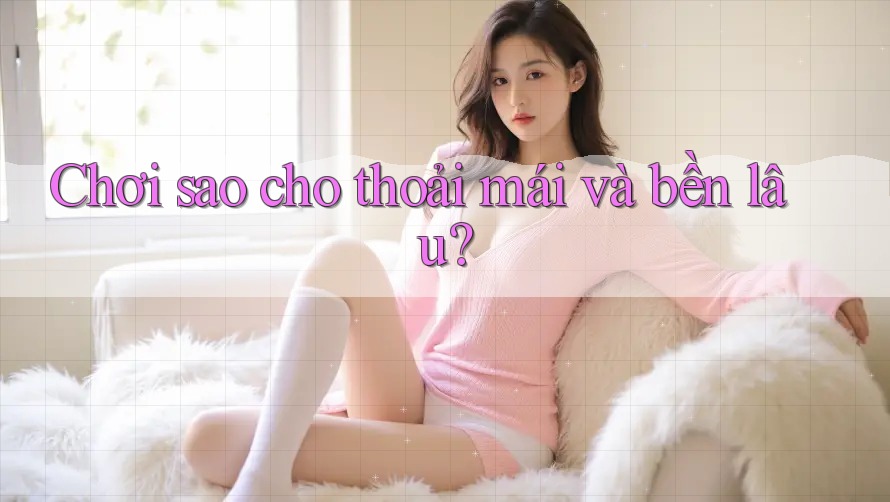 Chơi sao cho thoải mái và bền lâu? Chơi sao cho thoải mái và bền lâu?