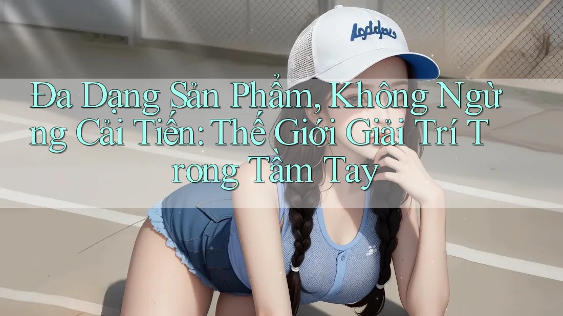 Đa Dạng Sản Phẩm, Không Ngừng Cải Tiến: Thế Giới Giải Trí Trong Tầm Tay Đa Dạng Sản Phẩm, Không Ngừng Cải Tiến: Thế Giới Giải Trí Trong Tầm Tay