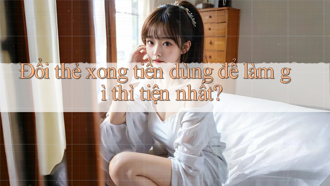 Đổi thẻ xong tiền dùng để làm gì thì tiện nhất?