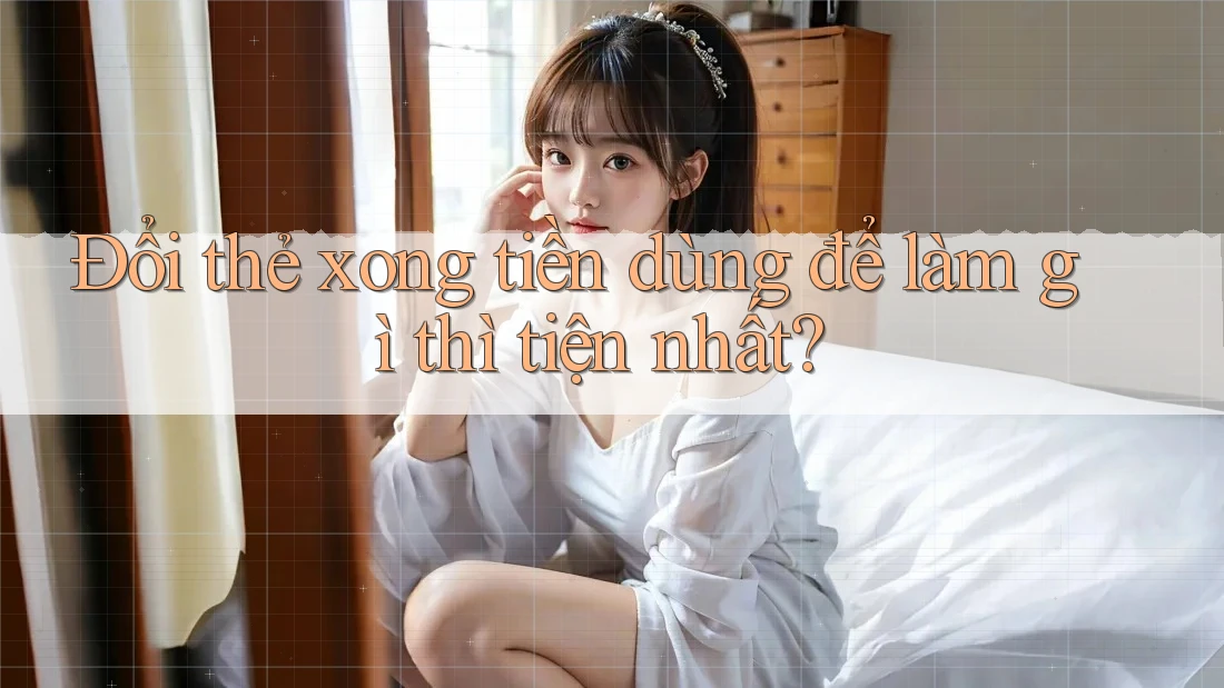 Đổi thẻ xong tiền dùng để làm gì thì tiện nhất? Đổi thẻ xong tiền dùng để làm gì thì tiện nhất?