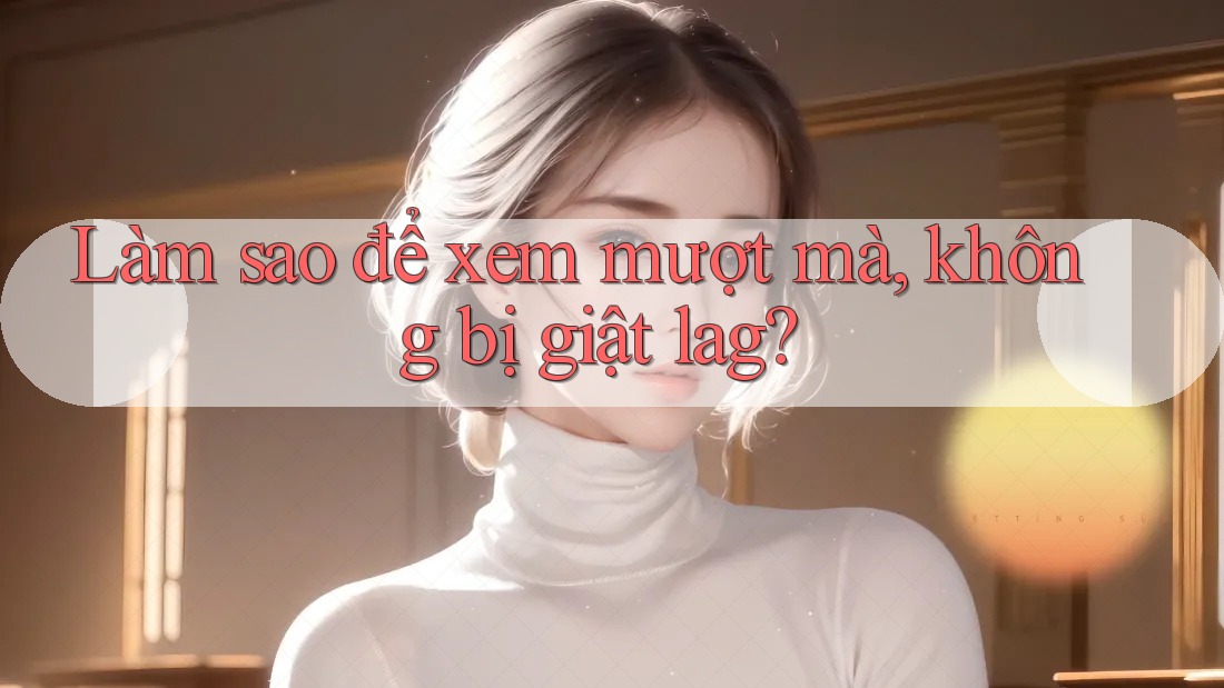 Làm sao để xem mượt mà, không bị giật lag?