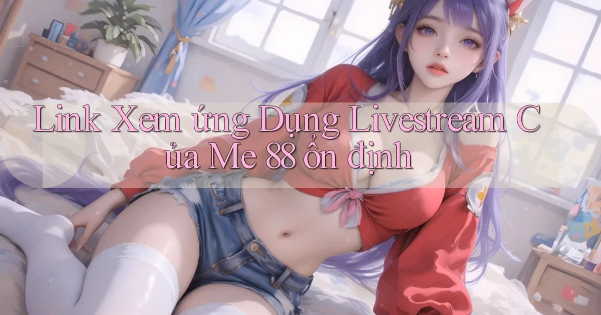 link xem ứng dụng livestream của me 88 ổn định