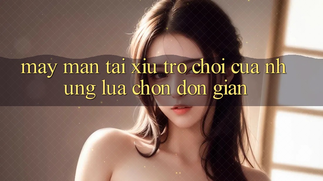 “May mắn Tài Xỉu” – Trò chơi của những lựa chọn đơn giản