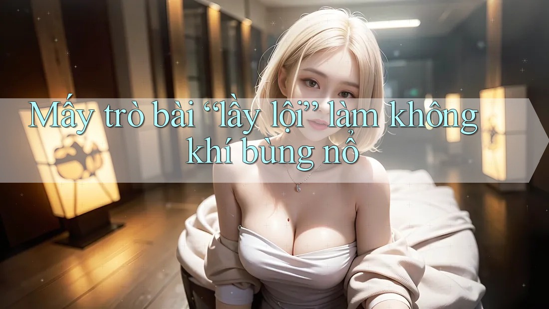 Mấy trò bài “lầy lội” làm không khí bùng nổ