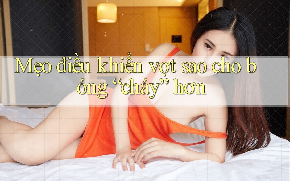 Mẹo điều khiển vợt sao cho bóng “cháy” hơn