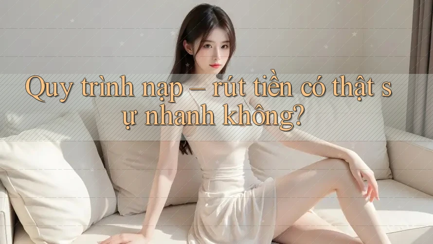Quy trình nạp - rút tiền có thật sự nhanh không?