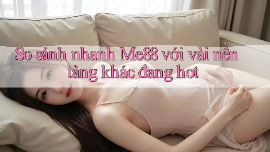So sánh nhanh Me88 với vài nền tảng khác đang hot
