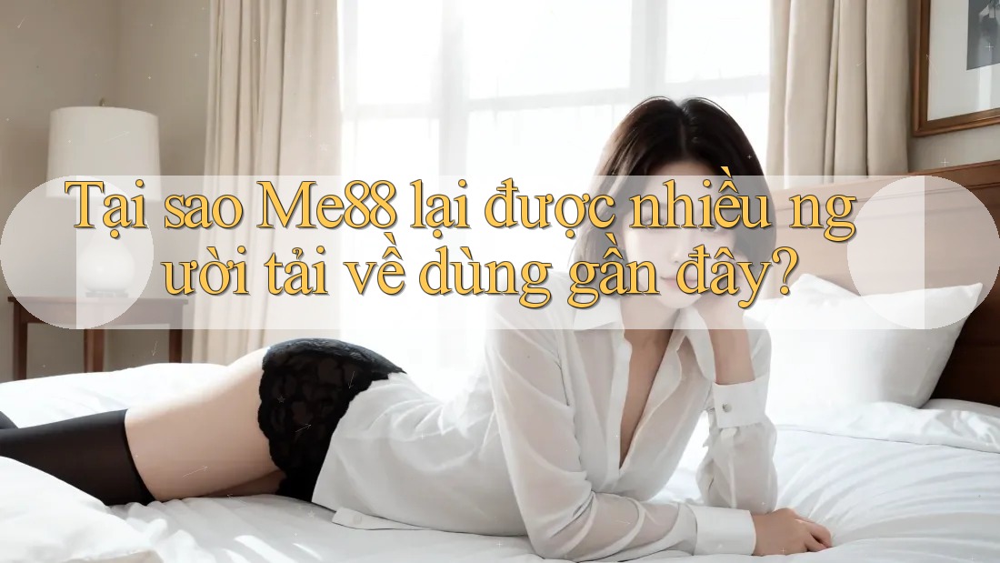 Tại sao Me88 lại được nhiều người tải về dùng gần đây?