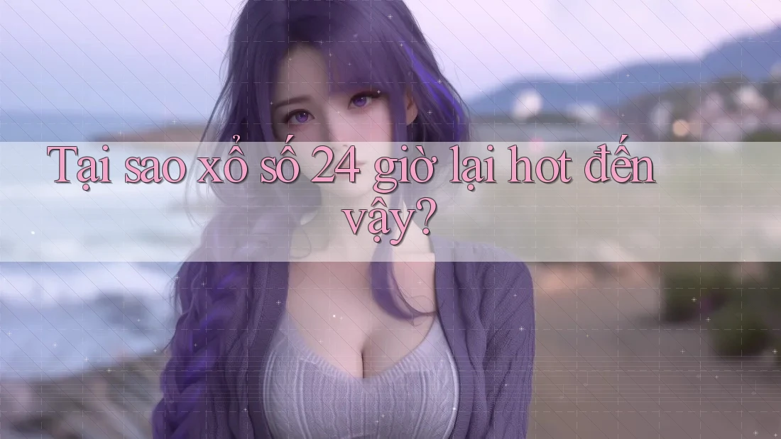Tại sao xổ số 24 giờ lại hot đến vậy?