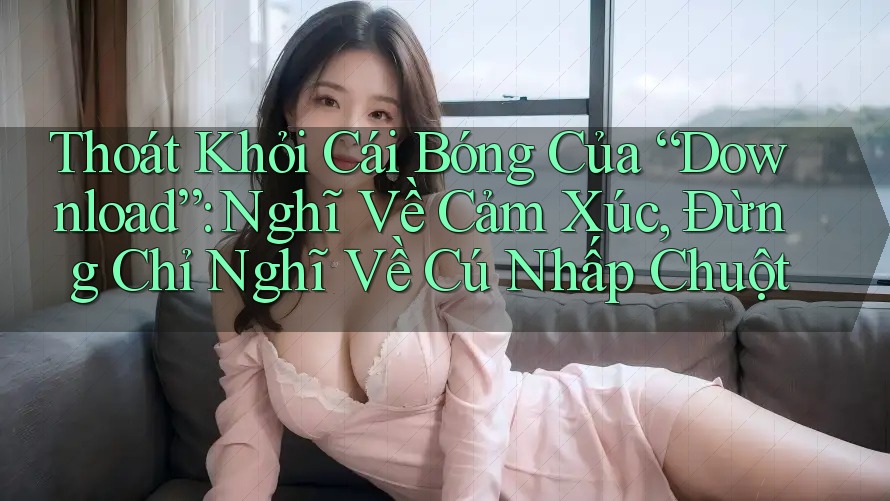 Thoát Khỏi Cái Bóng Của “Download”: Nghĩ Về Cảm Xúc, Đừng Chỉ Nghĩ Về Cú Nhấp Chuột