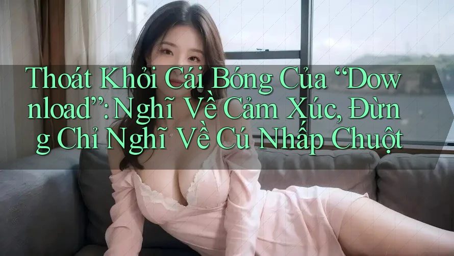 Thoát Khỏi Cái Bóng Của “Download”: Nghĩ Về Cảm Xúc, Đừng Chỉ Nghĩ Về Cú Nhấp Chuột