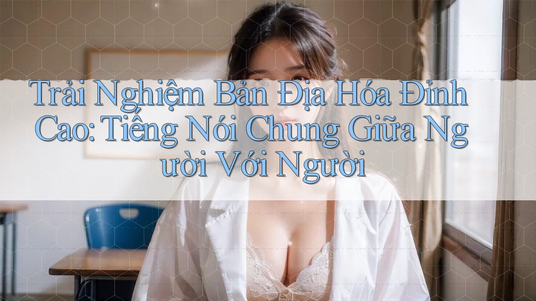 Trải Nghiệm Bản Địa Hóa Đỉnh Cao: Tiếng Nói Chung Giữa Người Với Người