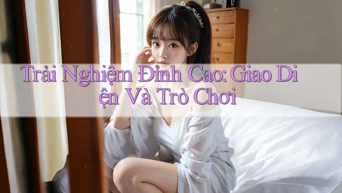 Trải Nghiệm Đỉnh Cao: Giao Diện Và Trò Chơi