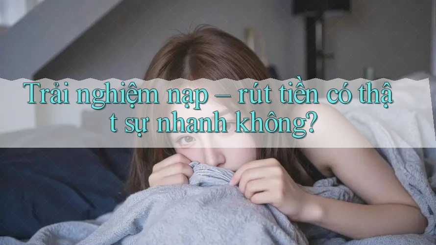Trải nghiệm nạp – rút tiền có thật sự nhanh không?