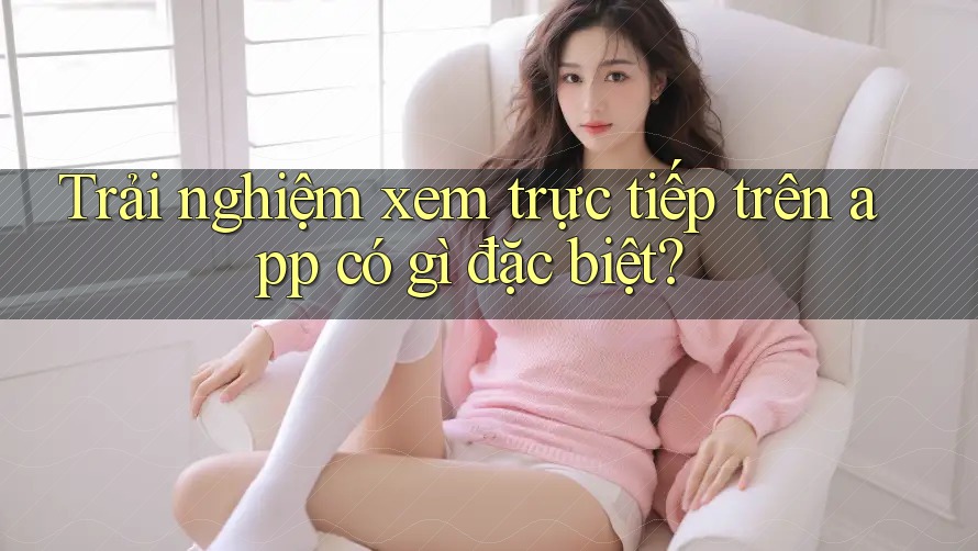 Trải nghiệm xem trực tiếp trên app có gì đặc biệt? Trải nghiệm xem trực tiếp trên app có gì đặc biệt?