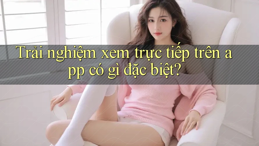 Trải nghiệm xem trực tiếp trên app có gì đặc biệt?