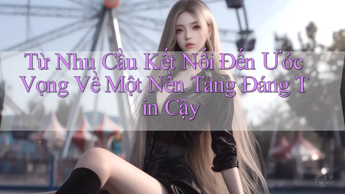 Từ Nhu Cầu Kết Nối Đến Ước Vọng Về Một Nền Tảng Đáng Tin Cậy