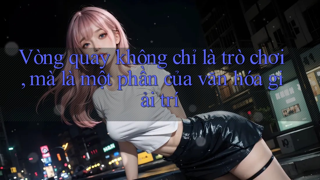 Vòng quay không chỉ là trò chơi, mà là một phần của văn hóa giải trí