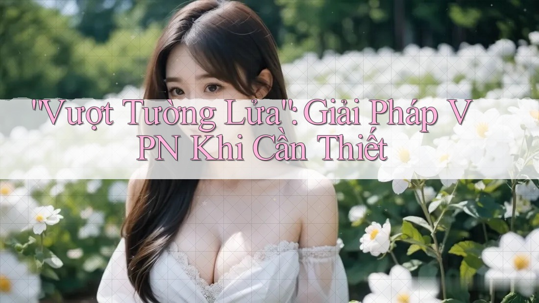 “Vượt Tường Lửa”: Giải Pháp VPN Khi Cần Thiết